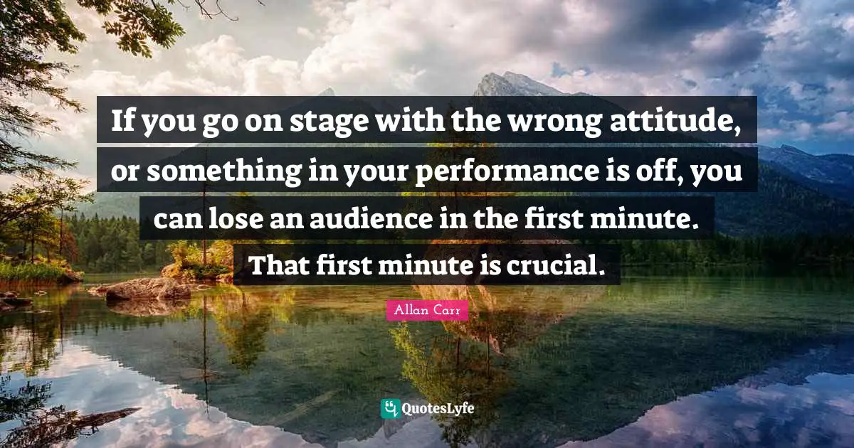 If you go on stage with the wrong attitude, or something in your performance is off, you can lose an audience in the first minute. That first minute is crucial.