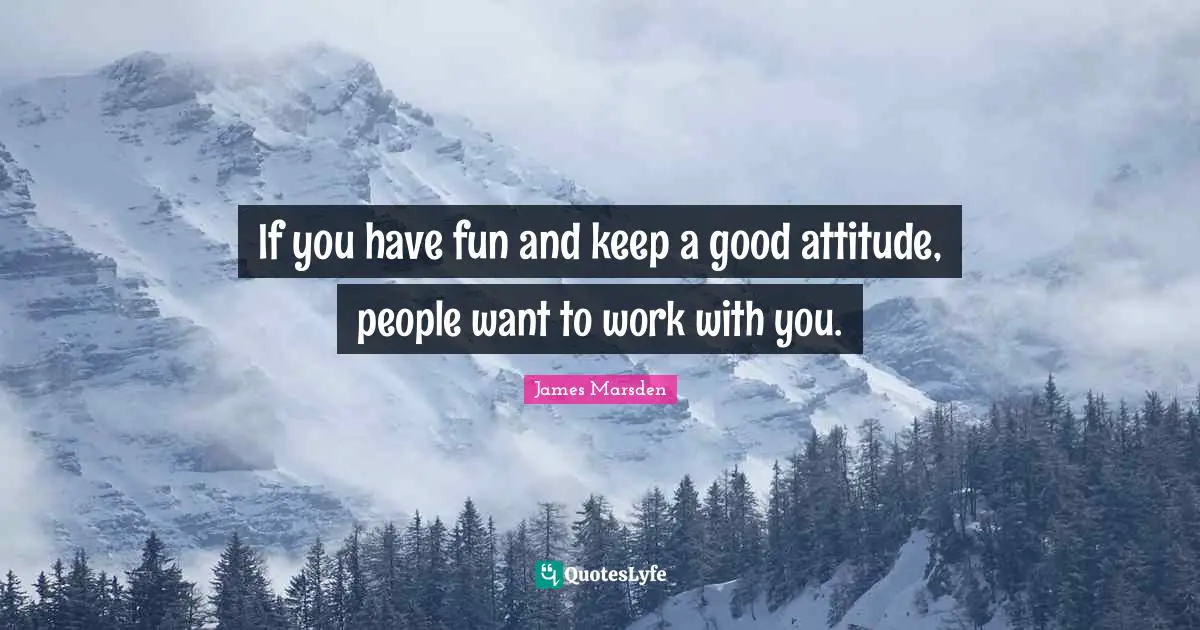 If you have fun and keep a good attitude, people want to work with you.