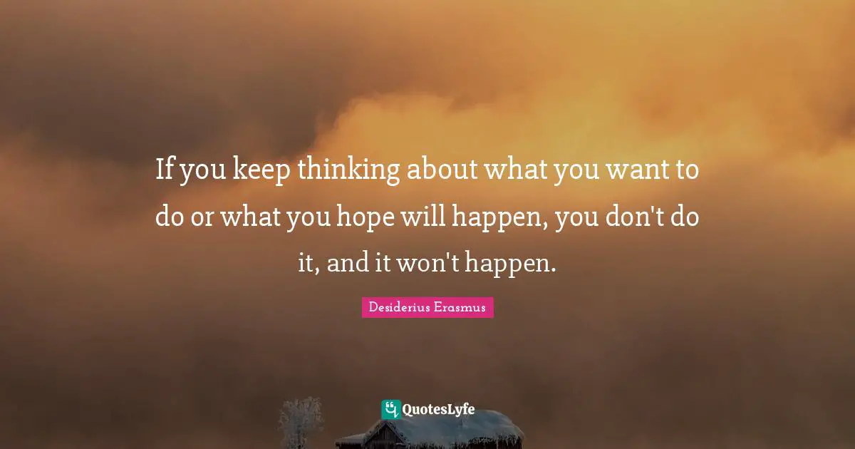 If you keep thinking about what you want to do or what you hope will happen, you don't do it, and it won't happen.