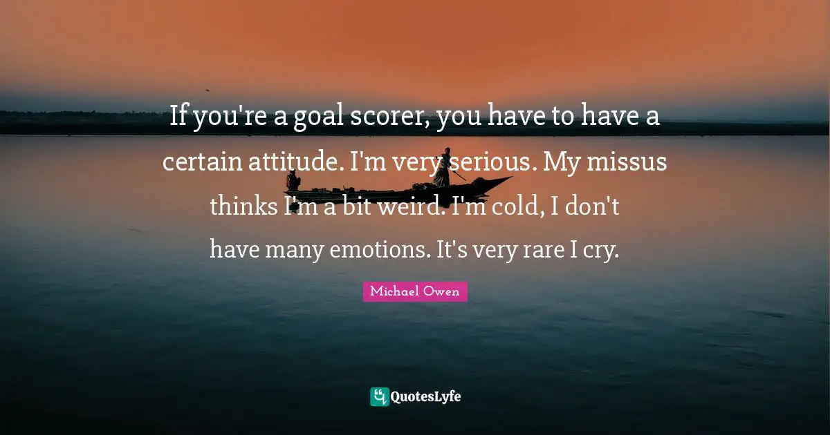 If you're a goal scorer, you have to have a certain attitude. I'm very serious. My missus thinks I'm a bit weird. I'm cold, I don't have many emotions. It's very rare I cry.