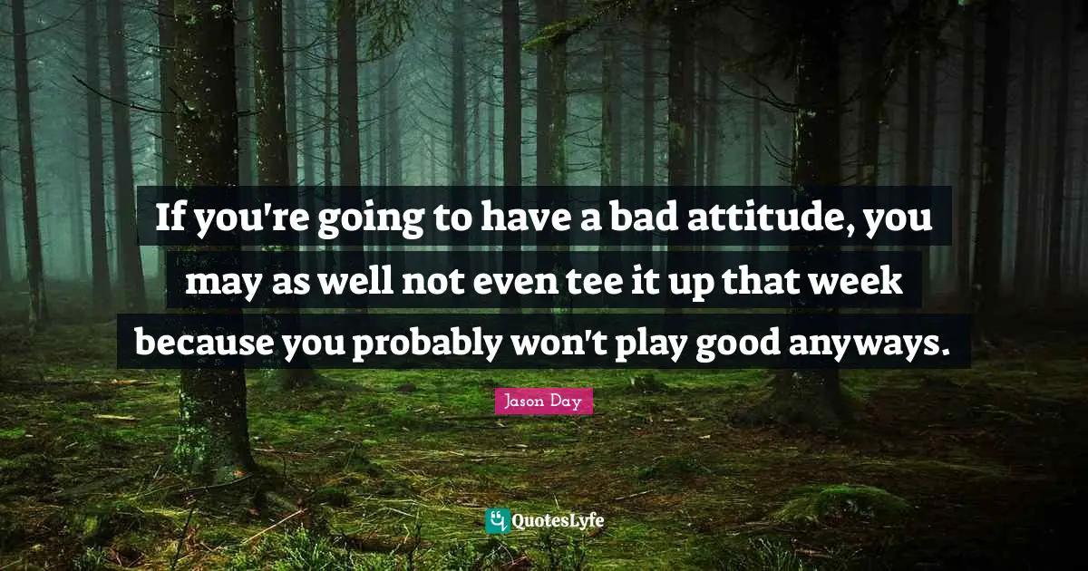 If you're going to have a bad attitude, you may as well not even tee it up that week because you probably won't play good anyways.