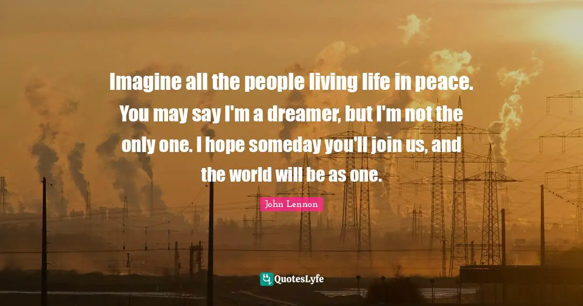 John Lennon Quotes: Imagine all the people living life in peace. You may say I'm a dreamer, but I'm not the only one. I hope someday you'll join us, and the world will be as one.