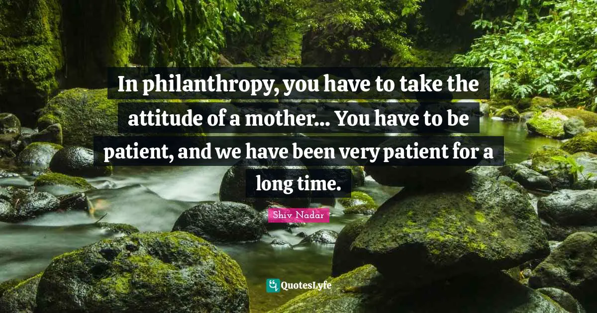 In philanthropy, you have to take the attitude of a mother... You have to be patient, and we have been very patient for a long time.