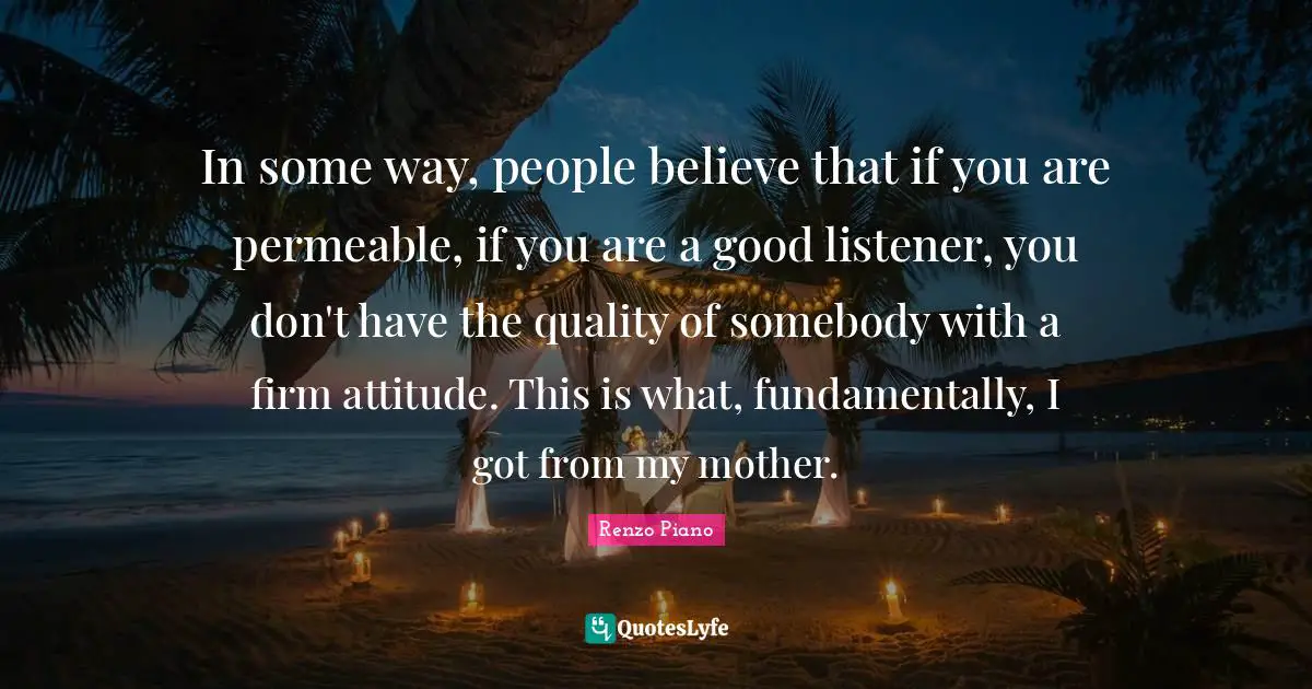 In some way, people believe that if you are permeable, if you are a good listener, you don't have the quality of somebody with a firm attitude. This is what, fundamentally, I got from my mother.