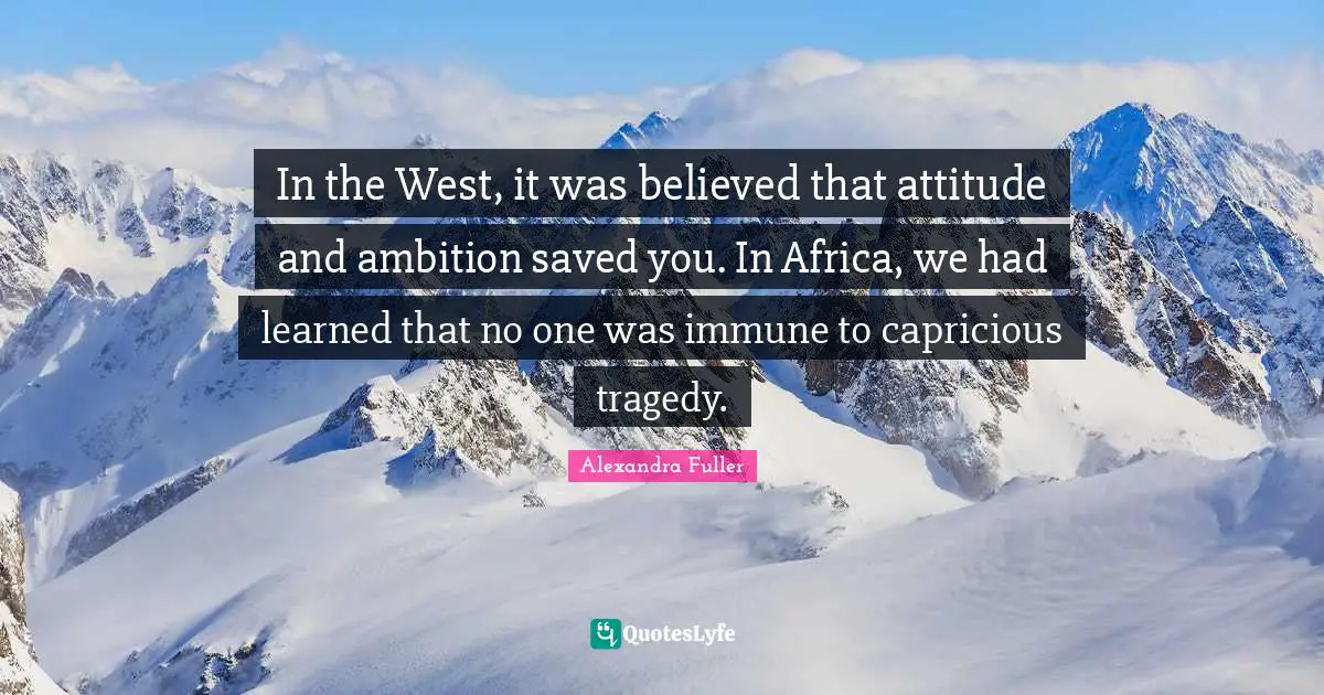 In the West, it was believed that attitude and ambition saved you. In Africa, we had learned that no one was immune to capricious tragedy.