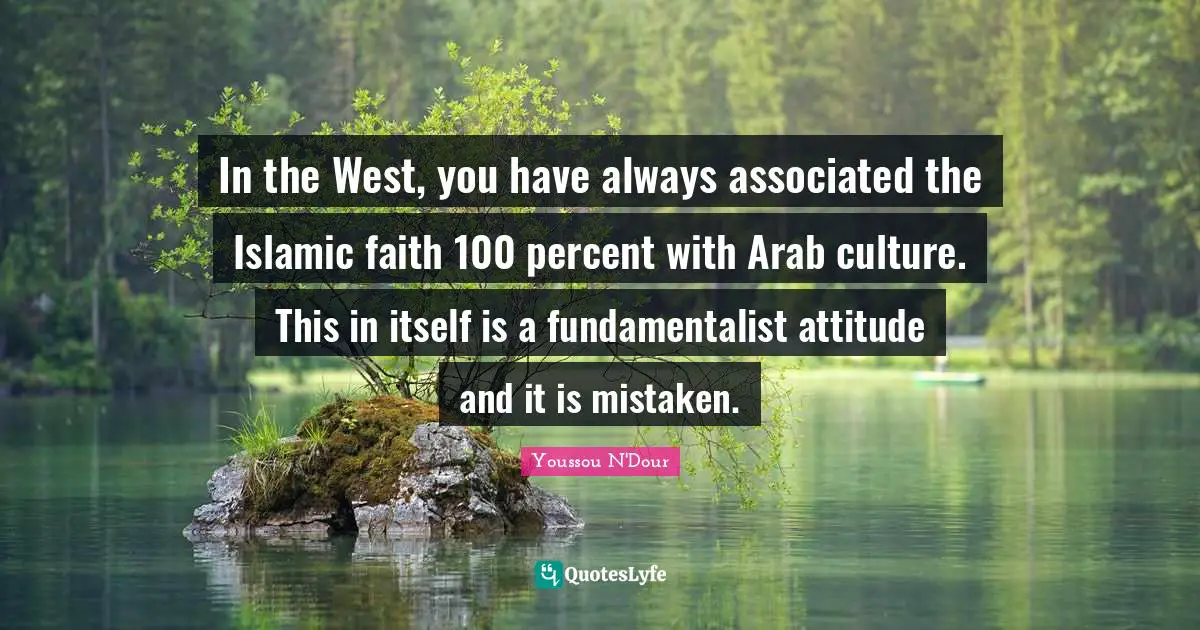 In the West, you have always associated the Islamic faith 100 percent with Arab culture. This in itself is a fundamentalist attitude and it is mistaken.