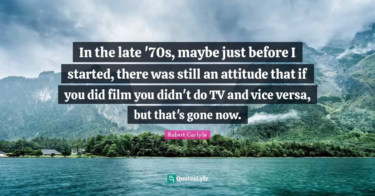 In the late '70s, maybe just before I started, there was still an attitude that if you did film you didn't do TV and vice versa, but that's gone now.