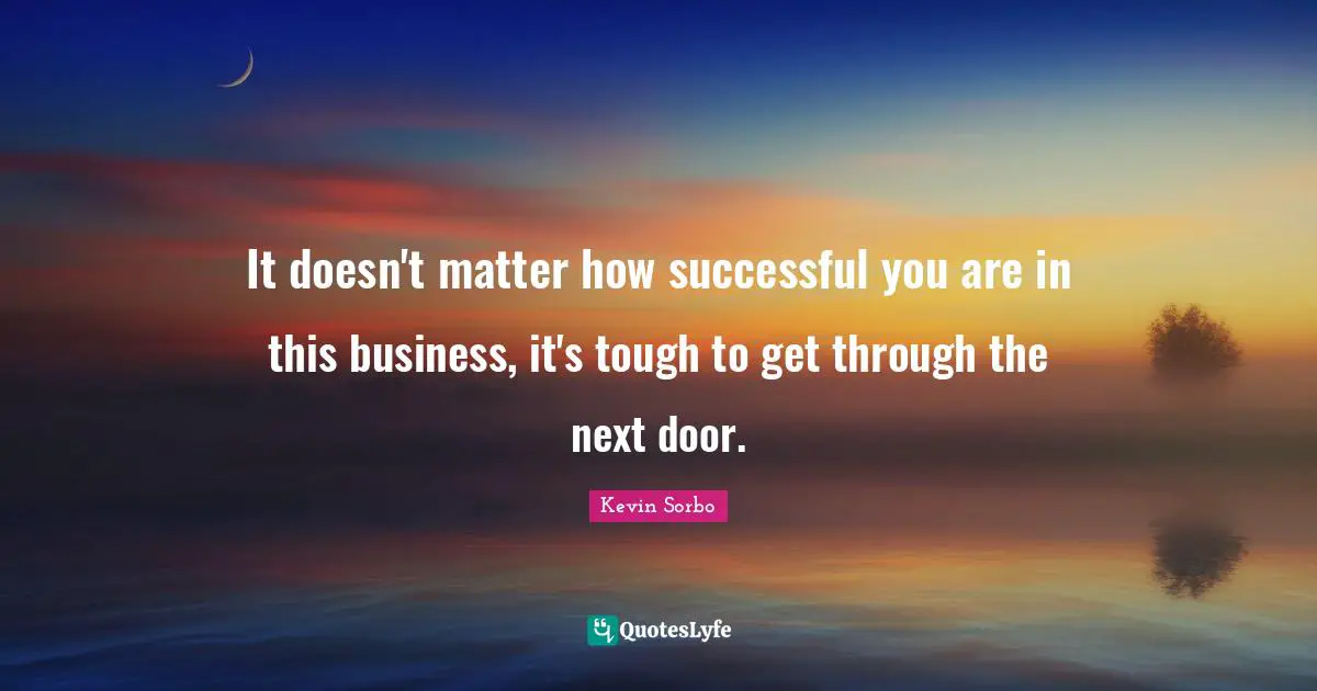 It doesn't matter how successful you are in this business, it's tough to get through the next door.