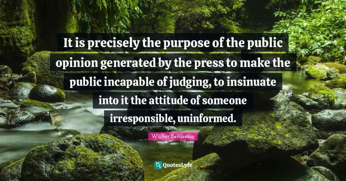 It is precisely the purpose of the public opinion generated by the press to make the public incapable of judging, to insinuate into it the attitude of someone irresponsible, uninformed.