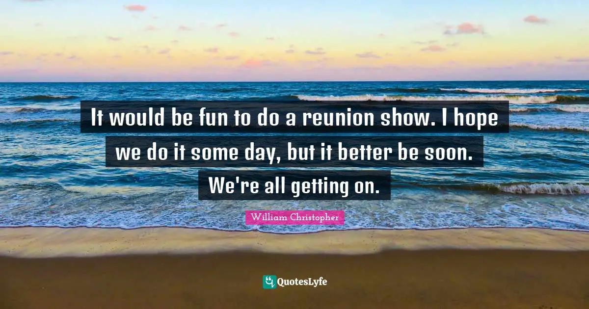 It would be fun to do a reunion show. I hope we do it some day, but it better be soon. We're all getting on.