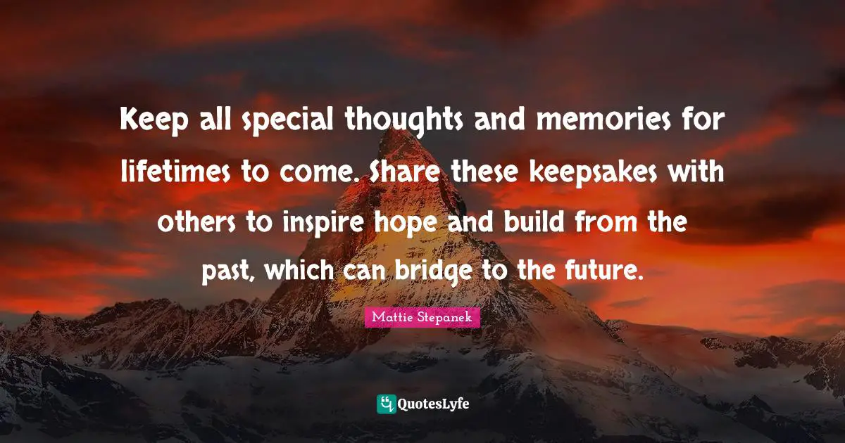 Keep all special thoughts and memories for lifetimes to come. Share these keepsakes with others to inspire hope and build from the past, which can bridge to the future.