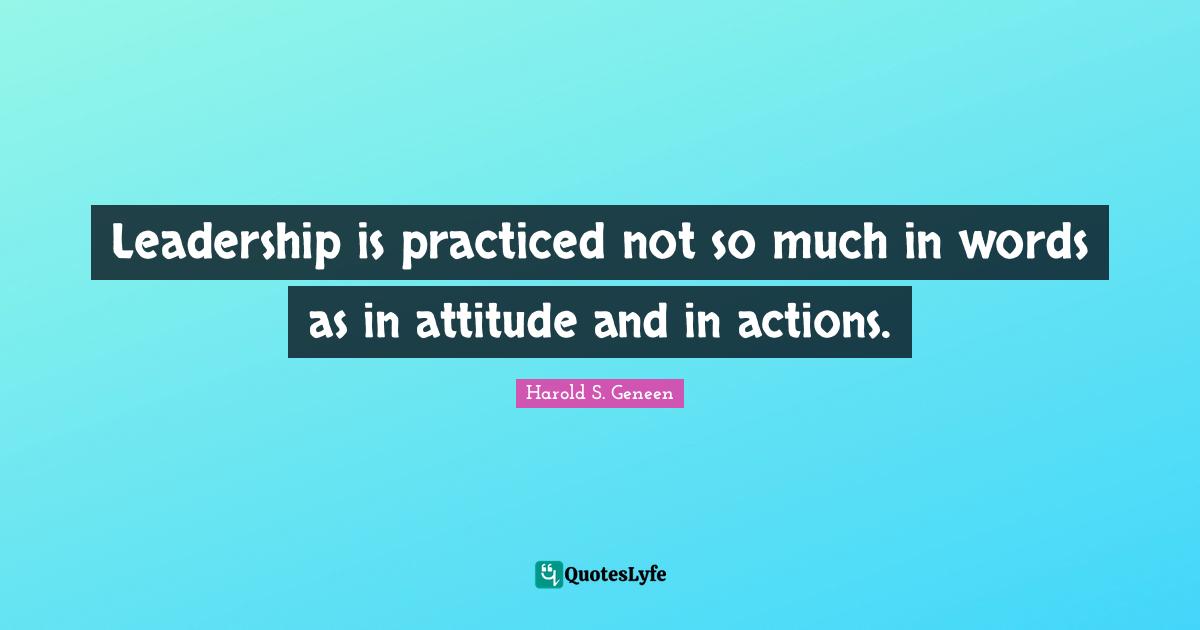 Leadership is practiced not so much in words as in attitude and in actions.