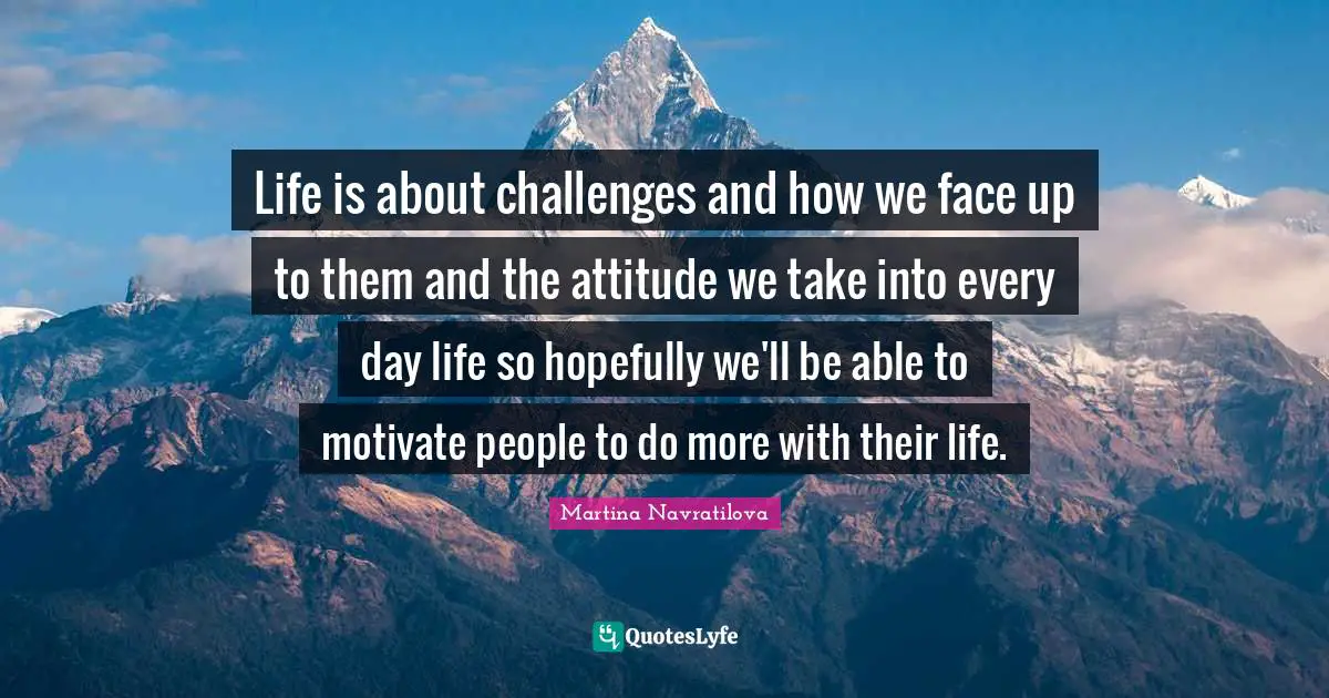 Martina Navratilova Quotes: "Life is about challenges and how we face up to them and the attitude we take into every day life so hopefully we'll be able to motivate people to do more with their life."