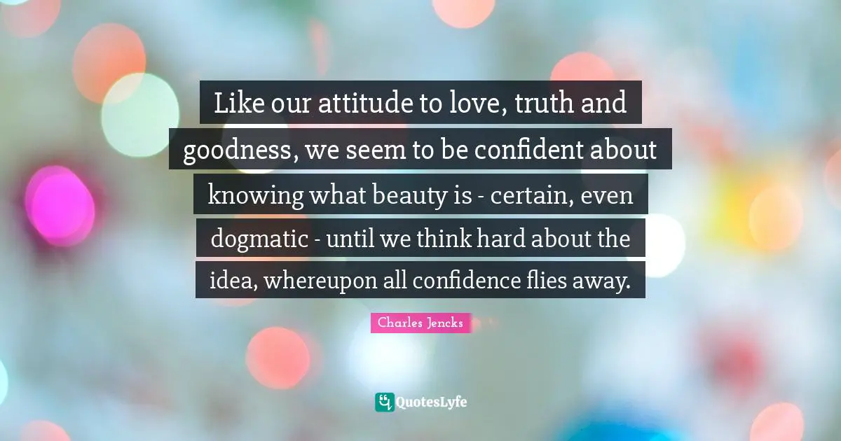Like our attitude to love, truth and goodness, we seem to be confident about knowing what beauty is - certain, even dogmatic - until we think hard about the idea, whereupon all confidence flies away.