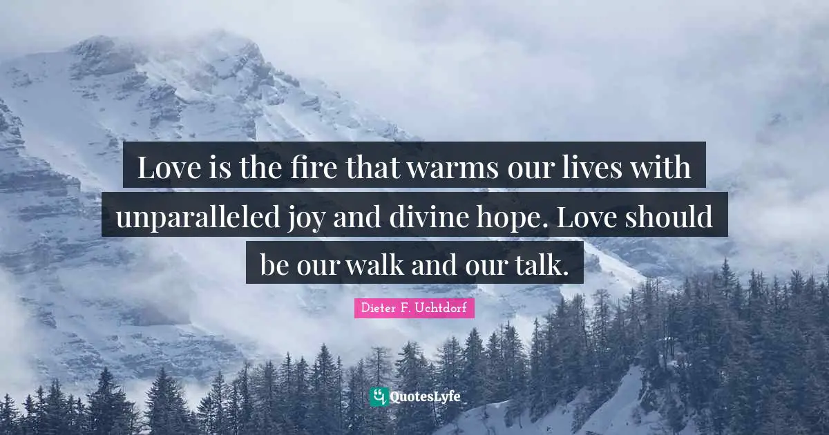 Love is the fire that warms our lives with unparalleled joy and divine hope. Love should be our walk and our talk.