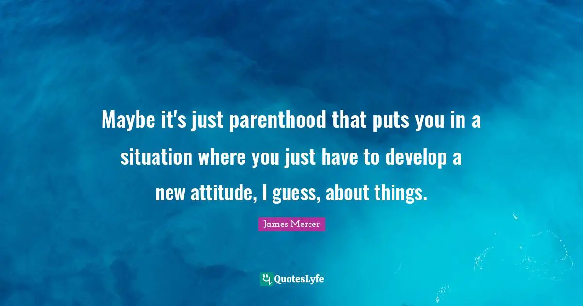 Maybe it's just parenthood that puts you in a situation where you just have to develop a new attitude, I guess, about things.