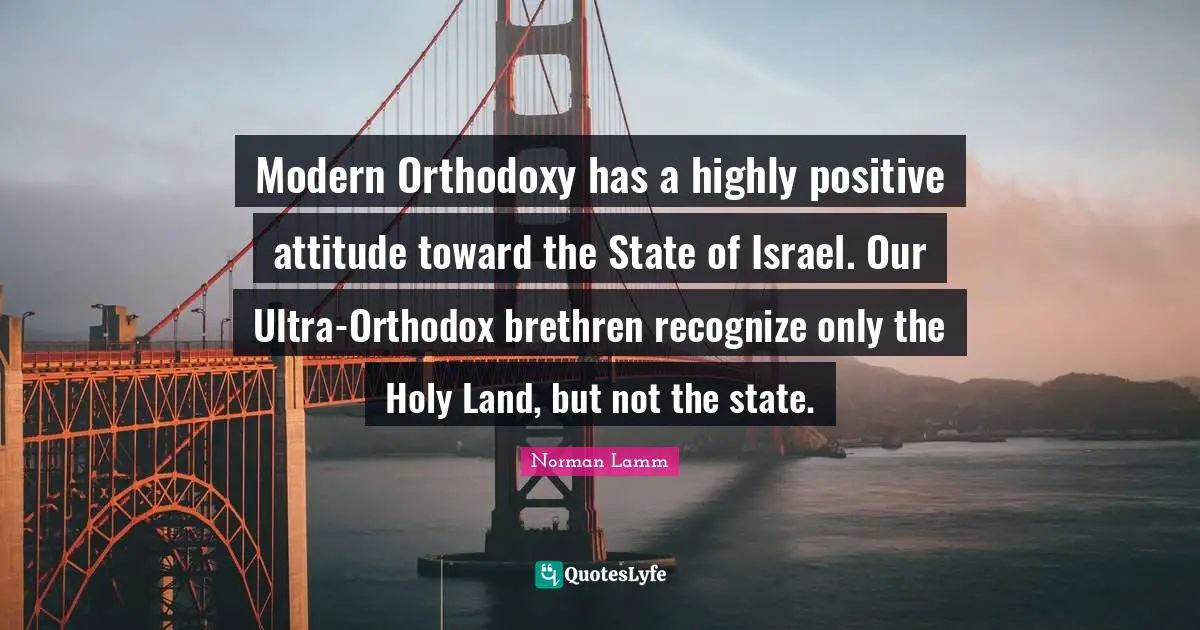 Modern Orthodoxy has a highly positive attitude toward the State of Israel. Our Ultra-Orthodox brethren recognize only the Holy Land, but not the state.