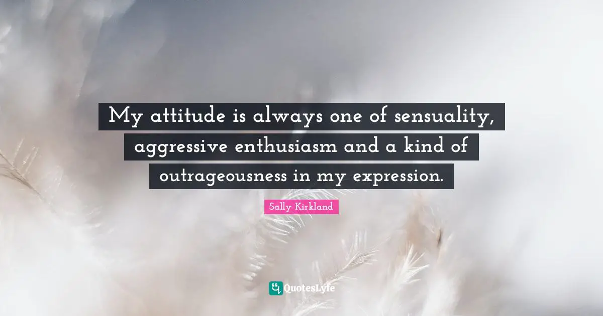 My attitude is always one of sensuality, aggressive enthusiasm and a kind of outrageousness in my expression.