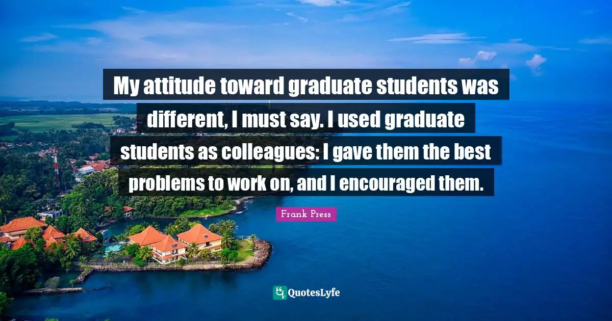 My attitude toward graduate students was different, I must say. I used graduate students as colleagues: I gave them the best problems to work on, and I encouraged them.