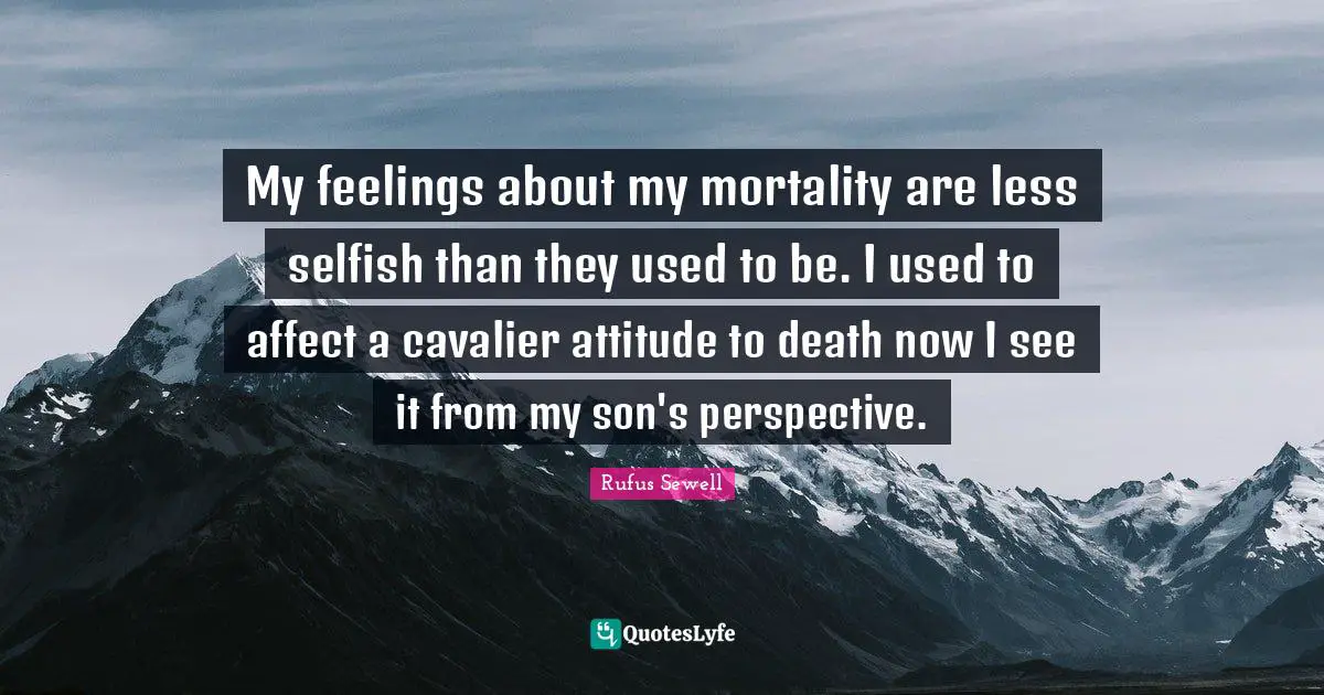 My feelings about my mortality are less selfish than they used to be. I used to affect a cavalier attitude to death now I see it from my son's perspective.