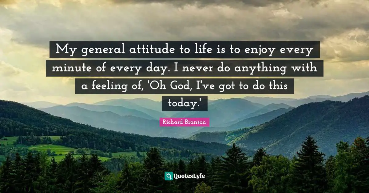 My general attitude to life is to enjoy every minute of every day. I never do anything with a feeling of, 'Oh God, I've got to do this today.'