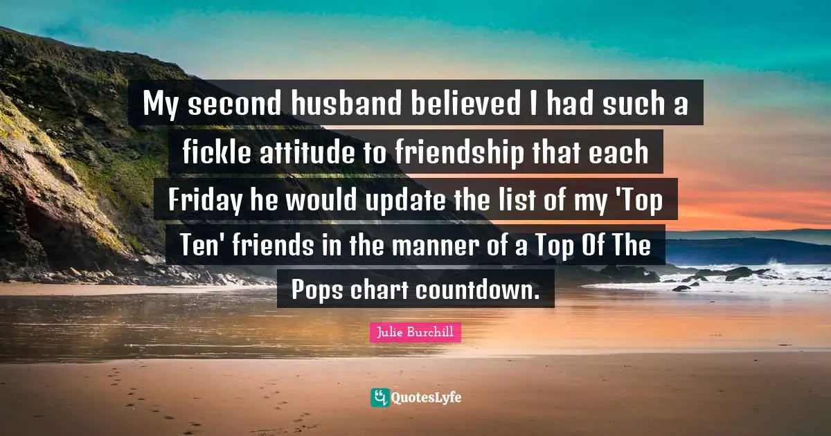My second husband believed I had such a fickle attitude to friendship that each Friday he would update the list of my 'Top Ten' friends in the manner of a Top Of The Pops chart countdown.