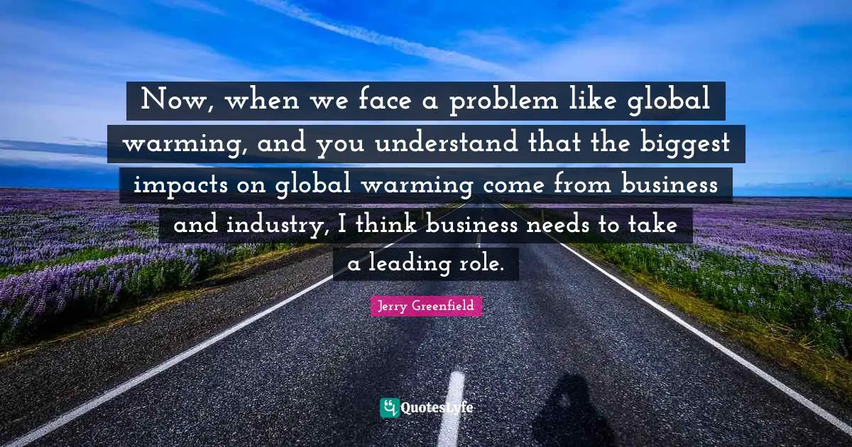Now, when we face a problem like global warming, and you understand that the biggest impacts on global warming come from business and industry, I think business needs to take a leading role.