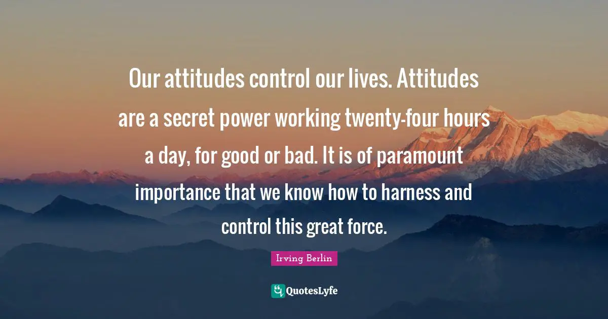 Our attitudes control our lives. Attitudes are a secret power working twenty-four hours a day, for good or bad. It is of paramount importance that we know how to harness and control this great force.