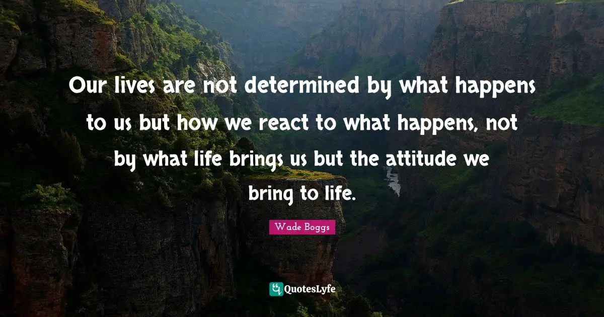 Our lives are not determined by what happens to us but how we react to what happens, not by what life brings us but the attitude we bring to life.
