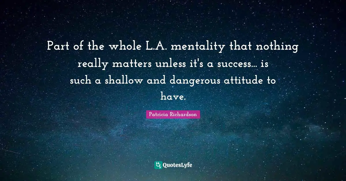 Part of the whole L.A. mentality that nothing really matters unless it's a success... is such a shallow and dangerous attitude to have.