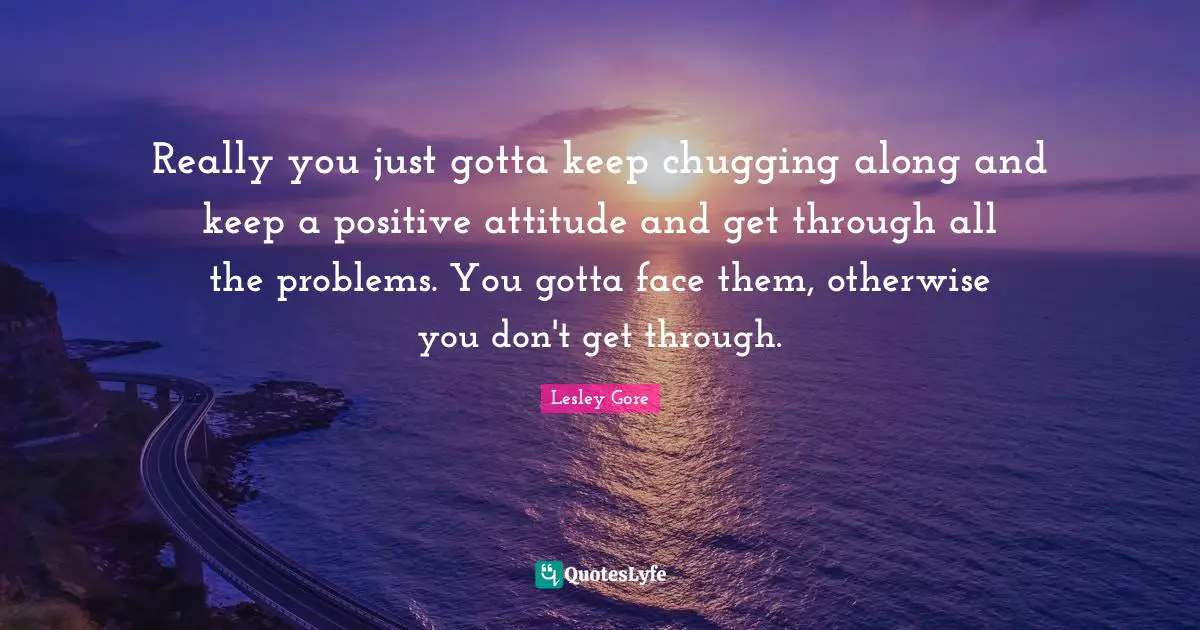 Really you just gotta keep chugging along and keep a positive attitude and get through all the problems. You gotta face them, otherwise you don't get through.