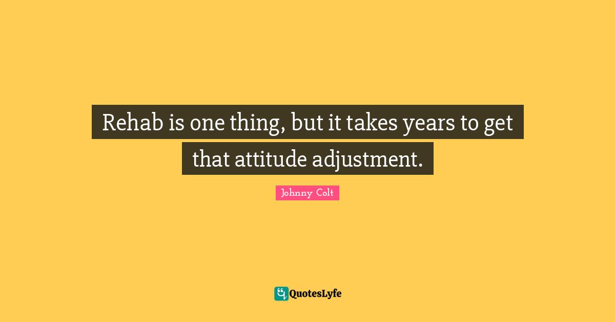 Rehab is one thing, but it takes years to get that attitude adjustment.