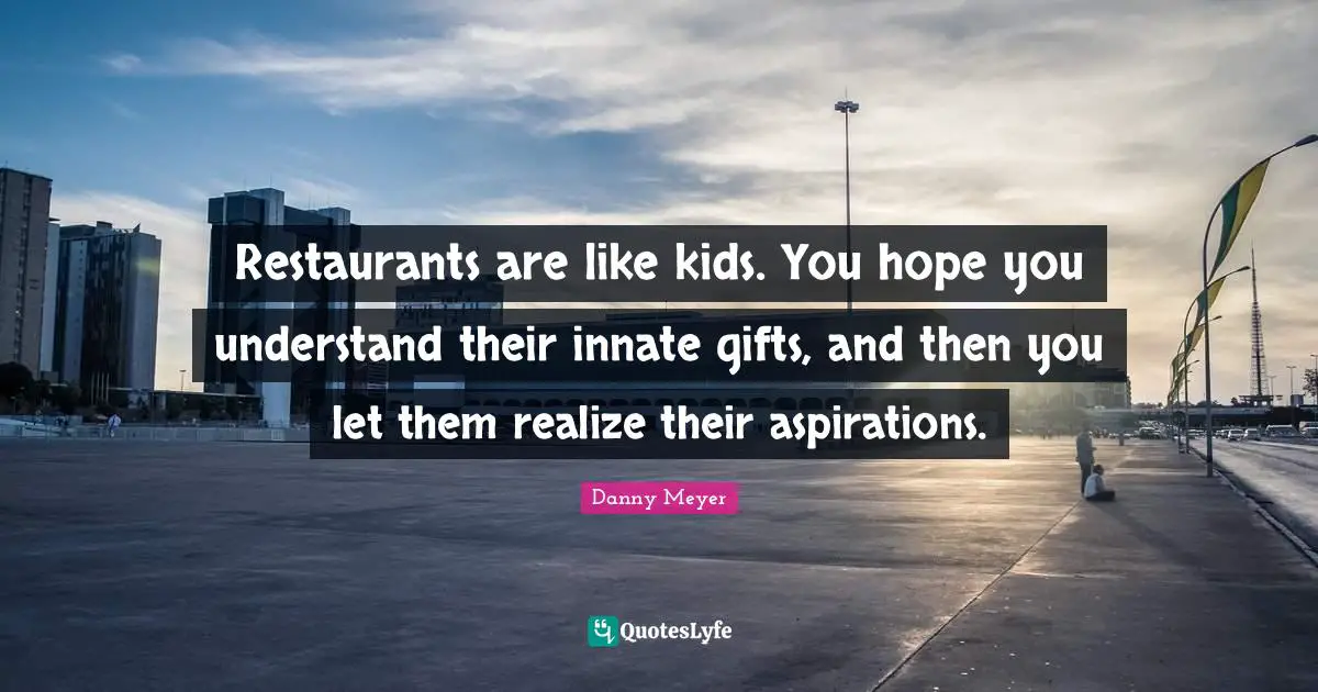 Restaurants are like kids. You hope you understand their innate gifts, and then you let them realize their aspirations.