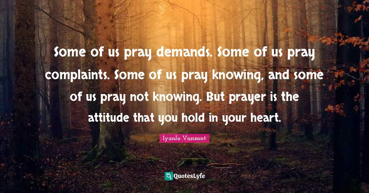 Some of us pray demands. Some of us pray complaints. Some of us pray knowing, and some of us pray not knowing. But prayer is the attitude that you hold in your heart.
