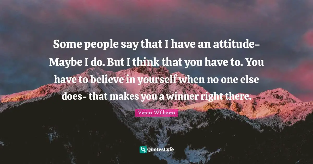 Some people say that I have an attitude- Maybe I do. But I think that you have to. You have to believe in yourself when no one else does- that makes you a winner right there.