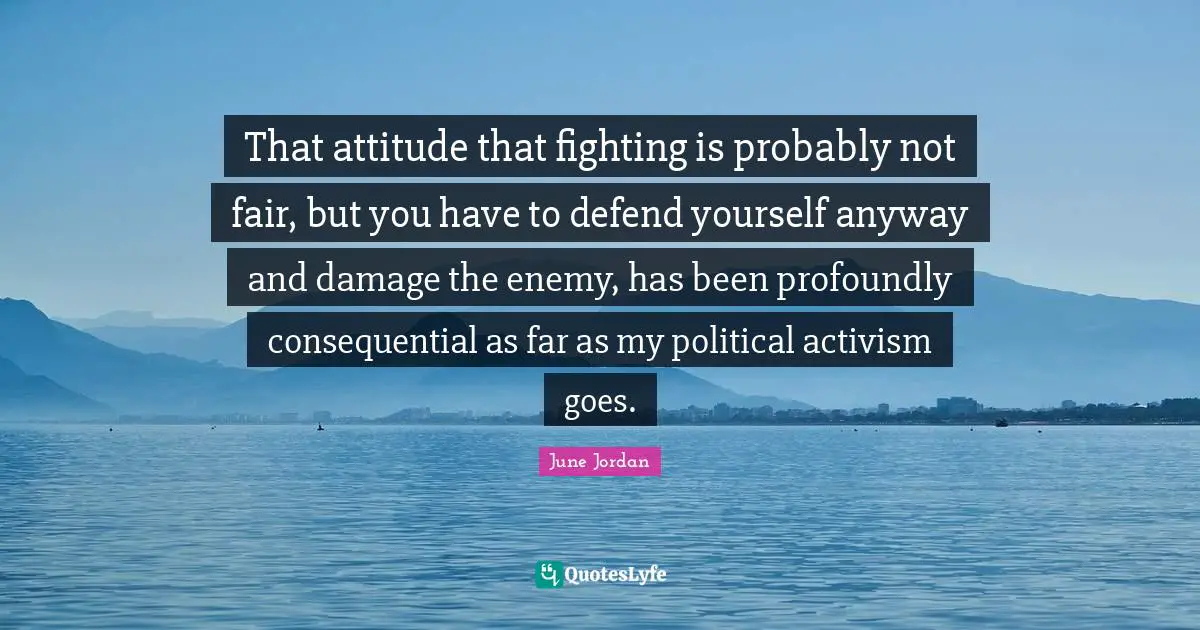 That attitude that fighting is probably not fair, but you have to defend yourself anyway and damage the enemy, has been profoundly consequential as far as my political activism goes.