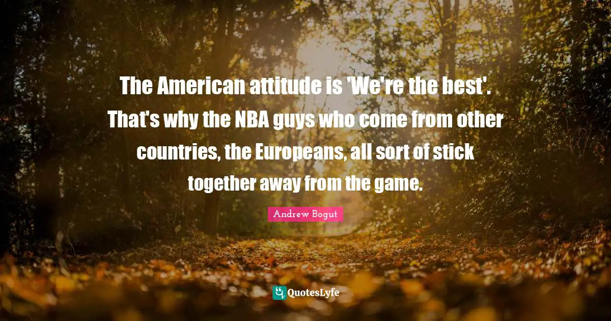 The American attitude is 'We're the best'. That's why the NBA guys who come from other countries, the Europeans, all sort of stick together away from the game.