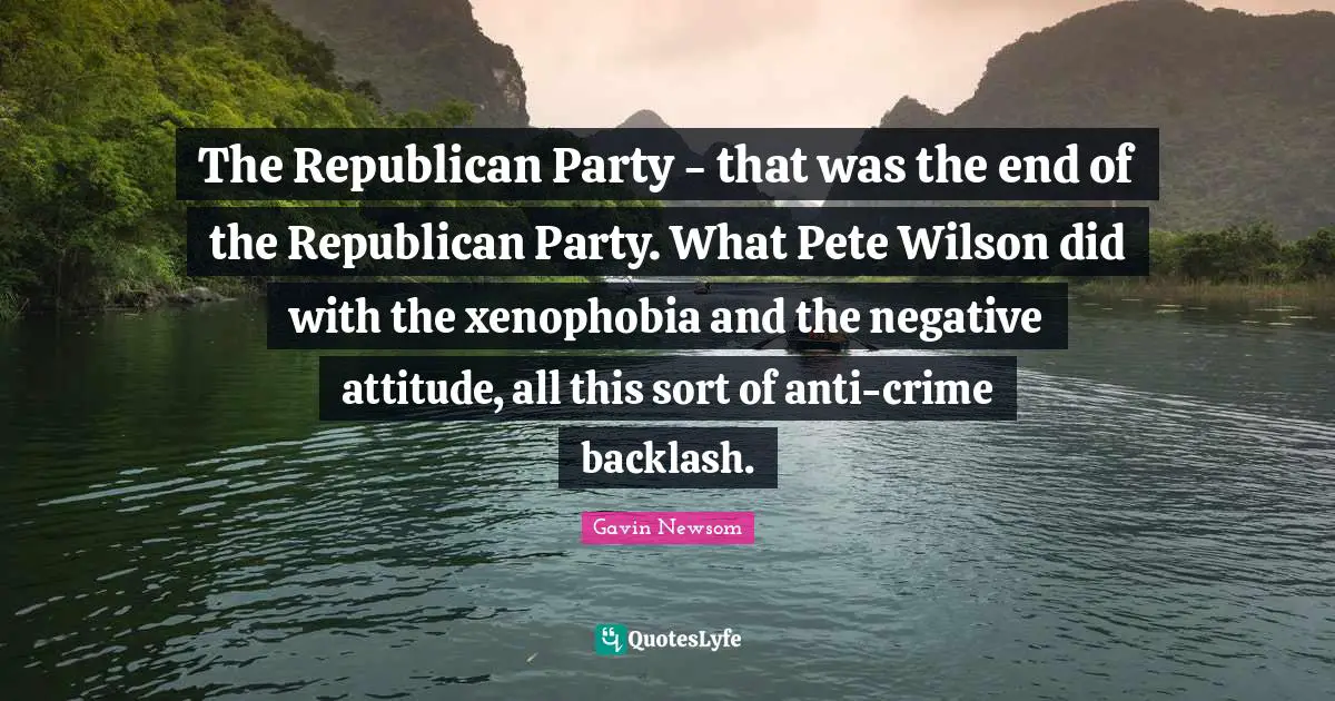The Republican Party - that was the end of the Republican Party. What Pete Wilson did with the xenophobia and the negative attitude, all this sort of anti-crime backlash.