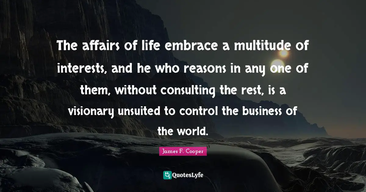 James F. Cooper Quotes: "The affairs of life embrace a multitude of interests, and he who reasons in any one of them, without consulting the rest, is a visionary unsuited to control the business of the world."