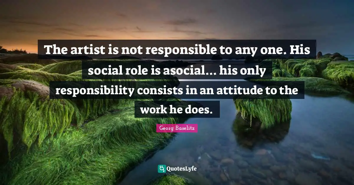 The artist is not responsible to any one. His social role is asocial... his only responsibility consists in an attitude to the work he does.