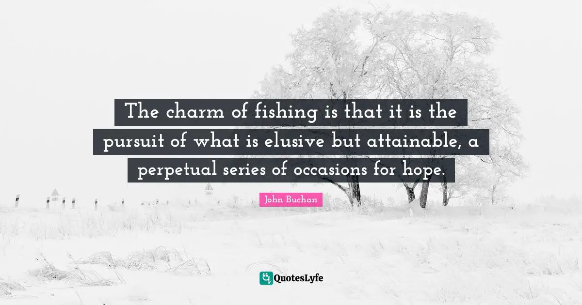 The charm of fishing is that it is the pursuit of what is elusive but attainable, a perpetual series of occasions for hope.