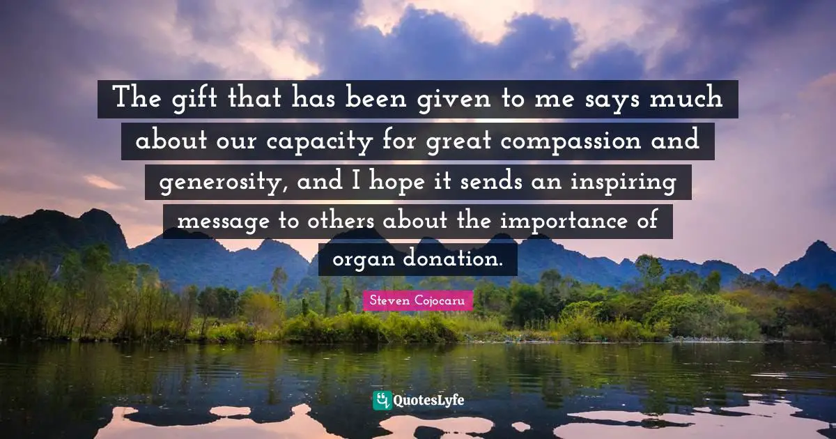 The gift that has been given to me says much about our capacity for great compassion and generosity, and I hope it sends an inspiring message to others about the importance of organ donation.