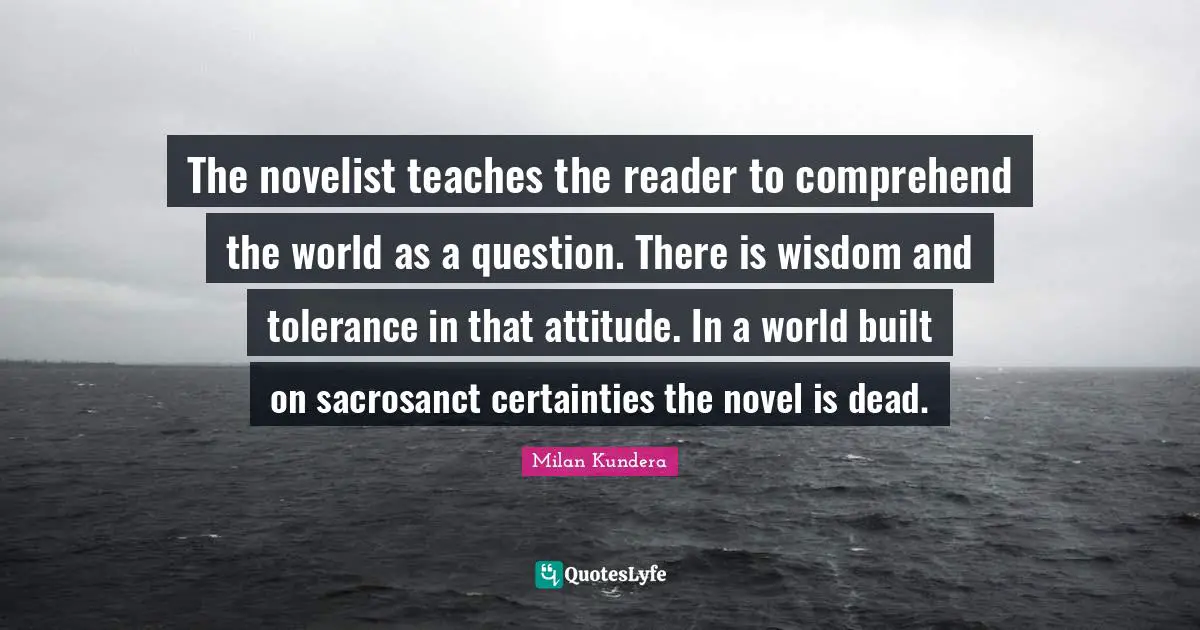 The novelist teaches the reader to comprehend the world as a question. There is wisdom and tolerance in that attitude. In a world built on sacrosanct certainties the novel is dead.