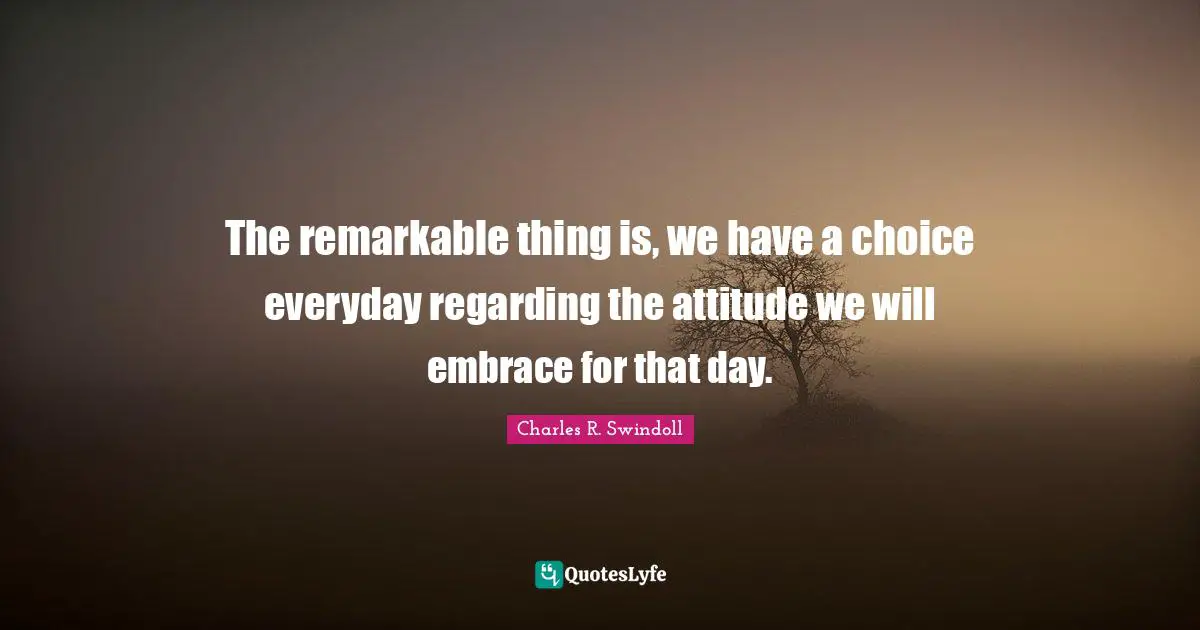 Charles R. Swindoll Quotes: "The remarkable thing is, we have a choice everyday regarding the attitude we will embrace for that day."