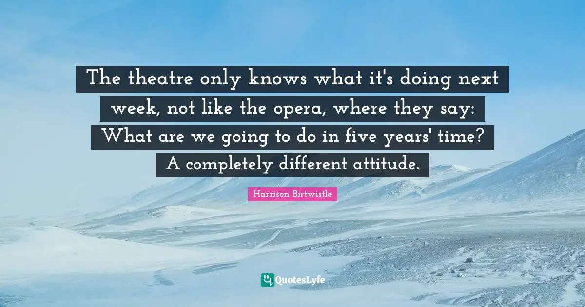 The theatre only knows what it's doing next week, not like the opera, where they say: What are we going to do in five years' time? A completely different attitude.