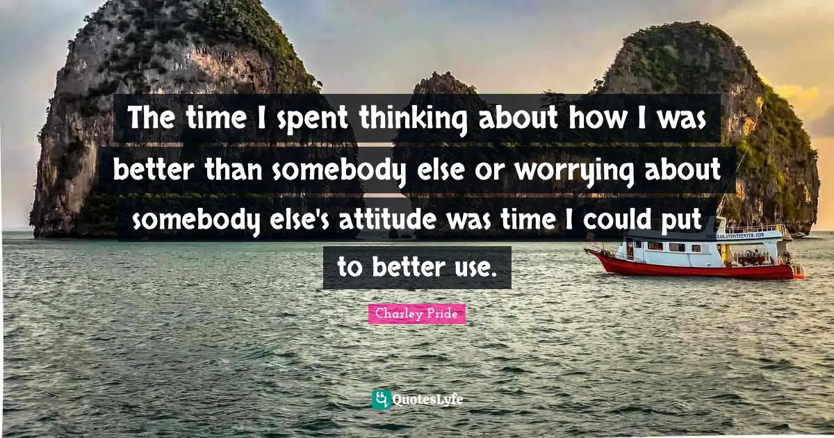 The time I spent thinking about how I was better than somebody else or worrying about somebody else's attitude was time I could put to better use.
