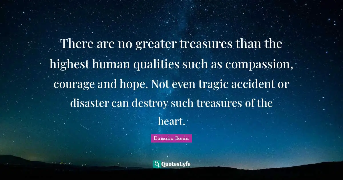 There are no greater treasures than the highest human qualities such as compassion, courage and hope. Not even tragic accident or disaster can destroy such treasures of the heart.