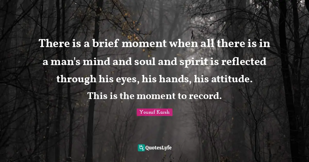 There is a brief moment when all there is in a man's mind and soul and spirit is reflected through his eyes, his hands, his attitude. This is the moment to record.