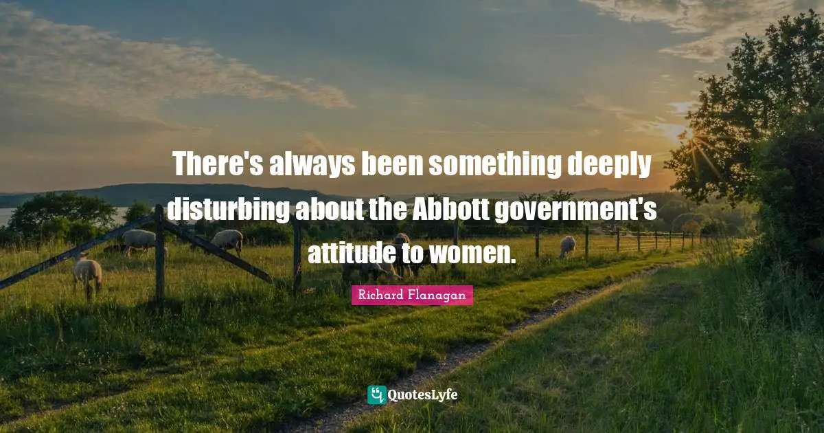 Richard Flanagan Quotes: "There's always been something deeply disturbing about the Abbott government's attitude to women."