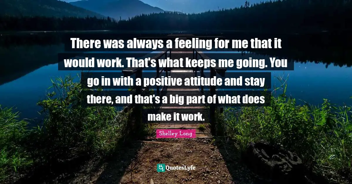 There was always a feeling for me that it would work. That's what keeps me going. You go in with a positive attitude and stay there, and that's a big part of what does make it work.